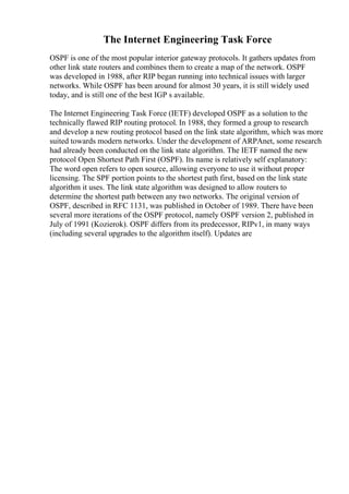 The Internet Engineering Task Force
OSPF is one of the most popular interior gateway protocols. It gathers updates from
other link state routers and combines them to create a map of the network. OSPF
was developed in 1988, after RIP began running into technical issues with larger
networks. While OSPF has been around for almost 30 years, it is still widely used
today, and is still one of the best IGP s available.
The Internet Engineering Task Force (IETF) developed OSPF as a solution to the
technically flawed RIP routing protocol. In 1988, they formed a group to research
and develop a new routing protocol based on the link state algorithm, which was more
suited towards modern networks. Under the development of ARPAnet, some research
had already been conducted on the link state algorithm. The IETF named the new
protocol Open Shortest Path First (OSPF). Its name is relatively self explanatory:
The word open refers to open source, allowing everyone to use it without proper
licensing. The SPF portion points to the shortest path first, based on the link state
algorithm it uses. The link state algorithm was designed to allow routers to
determine the shortest path between any two networks. The original version of
OSPF, described in RFC 1131, was published in October of 1989. There have been
several more iterations of the OSPF protocol, namely OSPF version 2, published in
July of 1991 (Kozierok). OSPF differs from its predecessor, RIPv1, in many ways
(including several upgrades to the algorithm itself). Updates are
 