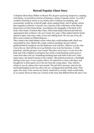 Hawaii Popular Ghost Story
A Popular Ghost Story Differs in Hawaii We all grew up having sleepovers, camping
with family, or just had an interest of hearing a variety of spooky stories. As a kid, I
would be listening to stories as my family and I would go out camping, and
occasionally would lay in bed all night ,alone reading books, full of spooky stories
that originates in Hawaii. I myself, was a big fan of the collections of the Hawaii
based series of Glen Grant books. According to the biography in the back of his
book, Glen Grant s Chicken Skin Tales, Glen Grant [had] collected and told true
supernatural tales in Hawai i for over twenty five years. [This author] had his books
shared in tapes, television, radio, [even on] walking tours. He was one of my all...
Show more content on Helpwriting.net ...
They found a nice dark hairpin corner where they could perhaps park which was
surrounded by trees. Before the couple could do anything, the guy told his
girlfriend that he needed to use the bathroom so he told her, whatever you do, don
t leave the car. then left the car to go behind a tree to do his business. A while
passed by, and the girl grew very scared. She knew not to leave, so she sat in the
back seat with a blanket covering her face while a loud brushing sound seem to
come from above the car. Something brushing back and forth on the roof. After
many hours, she heard a knock on her window. She looked up and saw a flashlight
shining in her eyes, it was a police officer. He asked her to come with them, and
brought her to their patrol car to flee her from the creepy place. They told her,
whatever you do, please don t turn around. The girl did it anyways, and saw her
boyfriend hanging on the tree above the car, swinging back and forth, dead. Then
again, this story is the version my family would tell us as kids, which would make
us so scared. However there are versions of the story that differed from the ones I was
 