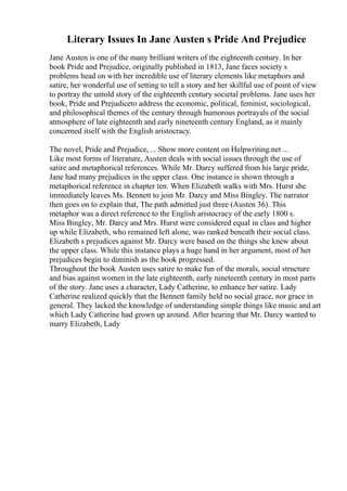 Literary Issues In Jane Austen s Pride And Prejudice
Jane Austen is one of the many brilliant writers of the eighteenth century. In her
book Pride and Prejudice, originally published in 1813, Jane faces society s
problems head on with her incredible use of literary elements like metaphors and
satire, her wonderful use of setting to tell a story and her skillful use of point of view
to portray the untold story of the eighteenth century societal problems. Jane uses her
book, Pride and Prejudiceto address the economic, political, feminist, sociological,
and philosophical themes of the century through humorous portrayals of the social
atmosphere of late eighteenth and early nineteenth century England, as it mainly
concerned itself with the English aristocracy.
The novel, Pride and Prejudice, ... Show more content on Helpwriting.net ...
Like most forms of literature, Austen deals with social issues through the use of
satire and metaphorical references. While Mr. Darcy suffered from his large pride,
Jane had many prejudices in the upper class. One instance is shown through a
metaphorical reference in chapter ten. When Elizabeth walks with Mrs. Hurst she
immediately leaves Ms. Bennett to join Mr. Darcy and Miss Bingley. The narrator
then goes on to explain that, The path admitted just three (Austen 36). This
metaphor was a direct reference to the English aristocracy of the early 1800 s.
Miss Bingley, Mr. Darcy and Mrs. Hurst were considered equal in class and higher
up while Elizabeth, who remained left alone, was ranked beneath their social class.
Elizabeth s prejudices against Mr. Darcy were based on the things she knew about
the upper class. While this instance plays a huge hand in her argument, most of her
prejudices begin to diminish as the book progressed.
Throughout the book Austen uses satire to make fun of the morals, social structure
and bias against women in the late eighteenth, early nineteenth century in most parts
of the story. Jane uses a character, Lady Catherine, to enhance her satire. Lady
Catherine realized quickly that the Bennett family held no social grace, nor grace in
general. They lacked the knowledge of understanding simple things like music and art
which Lady Catherine had grown up around. After hearing that Mr. Darcy wanted to
marry Elizabeth, Lady
 