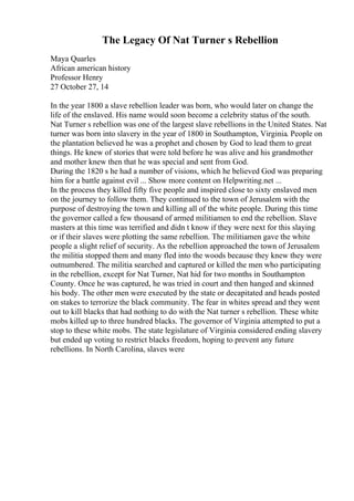 The Legacy Of Nat Turner s Rebellion
Maya Quarles
African american history
Professor Henry
27 October 27, 14
In the year 1800 a slave rebellion leader was born, who would later on change the
life of the enslaved. His name would soon become a celebrity status of the south.
Nat Turner s rebellion was one of the largest slave rebellions in the United States. Nat
turner was born into slavery in the year of 1800 in Southampton, Virginia. People on
the plantation believed he was a prophet and chosen by God to lead them to great
things. He knew of stories that were told before he was alive and his grandmother
and mother knew then that he was special and sent from God.
During the 1820 s he had a number of visions, which he believed God was preparing
him for a battle against evil ... Show more content on Helpwriting.net ...
In the process they killed fifty five people and inspired close to sixty enslaved men
on the journey to follow them. They continued to the town of Jerusalem with the
purpose of destroying the town and killing all of the white people. During this time
the governor called a few thousand of armed militiamen to end the rebellion. Slave
masters at this time was terrified and didn t know if they were next for this slaying
or if their slaves were plotting the same rebellion. The militiamen gave the white
people a slight relief of security. As the rebellion approached the town of Jerusalem
the militia stopped them and many fled into the woods because they knew they were
outnumbered. The militia searched and captured or killed the men who participating
in the rebellion, except for Nat Turner, Nat hid for two months in Southampton
County. Once he was captured, he was tried in court and then hanged and skinned
his body. The other men were executed by the state or decapitated and heads posted
on stakes to terrorize the black community. The fear in whites spread and they went
out to kill blacks that had nothing to do with the Nat turner s rebellion. These white
mobs killed up to three hundred blacks. The governor of Virginia attempted to put a
stop to these white mobs. The state legislature of Virginia considered ending slavery
but ended up voting to restrict blacks freedom, hoping to prevent any future
rebellions. In North Carolina, slaves were
 