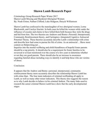 Shawn Lamb Research Paper
Criminology Group Research Paper Winter 2017
Shawn Lamb Missing and Murdered Aboriginal Women
By: Noah Elston, Nathan Clifford, Luke Hodgson, Deryck Williamson
Shawn Lamb has confessed to the manslaughter of two aboriginal women, Lorna
Blacksmith, and Carolyn Sinclair. In both cases he killed the women while under the
influence of cocaine and claims to have killed them both because they stole the drugs
and hid from him. The two theories are Andrews and Bonta s Personal, Interpersonal,
Community Reinforcement theory, and Farrington s Integrated Cognitive Antisocial
Potential Theory. These theories accurately describe Lamb s relationship with crime
and describe how had come to pursue his life of crime. As an antisocial ... Show more
content on Helpwriting.net ...
Inquiries into the mental wellbeing and child friendliness of hopeful foster parents
should be a top priority. It should also be a requirement for foster families to be
reviewed or at least monitored over the course of a few years to determine whether
or not they are good parents. There should also be an increase in awareness
regarding familial abuse including ways to identify it and help those who are victims
of abuse.
Conclusion:
It appears that the Andrew and Bonta s personal, interpersonal, community
reinforcement theory more accurately describes the relationship Shawn Lamb has
with crime than . The four main indicators of criminal reoffending all apply to
Lamb, as well as many other minor indicators. This theory also suggests the reason
as to why Lamb decides to behave in his criminal fashion. The many links used to
research the career criminal Shawn Lamb have show that the early developmental
stages
 