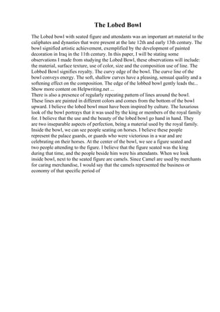 The Lobed Bowl
The Lobed bowl with seated figure and attendants was an important art material to the
caliphates and dynasties that were present at the late 12th and early 13th century. The
bowl signified artistic achievement, exemplified by the development of painted
decoration in Iraq in the 11th century. In this paper, I will be stating some
observations I made from studying the Lobed Bowl, these observations will include:
the material, surface texture, use of color, size and the composition use of line. The
Lobbed Bowl signifies royalty. The curvy edge of the bowl. The curve line of the
bowl conveys energy. The soft, shallow curves have a pleasing, sensual quality and a
softening effect on the composition. The edge of the lobbed bowl gently leads the...
Show more content on Helpwriting.net ...
There is also a presence of regularly repeating pattern of lines around the bowl.
These lines are painted in different colors and comes from the bottom of the bowl
upward. I believe the lobed bowl must have been inspired by culture. The luxurious
look of the bowl portrays that it was used by the king or members of the royal family
for. I believe that the use and the beauty of the lobed bowl go hand in hand. They
are two inseparable aspects of perfection, being a material used by the royal family.
Inside the bowl, we can see people seating on horses. I believe these people
represent the palace guards, or guards who were victorious in a war and are
celebrating on their horses. At the center of the bowl, we see a figure seated and
two people attending to the figure. I believe that the figure seated was the king
during that time, and the people beside him were his attendants. When we look
inside bowl, next to the seated figure are camels. Since Camel are used by merchants
for caring merchandise, I would say that the camels represented the business or
economy of that specific period of
 