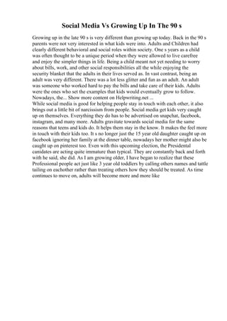 Social Media Vs Growing Up In The 90 s
Growing up in the late 90 s is very different than growing up today. Back in the 90 s
parents were not very interested in what kids were into. Adults and Children had
clearly different behavioral and social roles within society. One s years as a child
was often thought to be a unique period when they were allowed to live carefree
and enjoy the simpler things in life. Being a child meant not yet needing to worry
about bills, work, and other social responsibilities all the while enjoying the
security blanket that the adults in their lives served as. In vast contrast, being an
adult was very different. There was a lot less glitter and fun as an adult. An adult
was someone who worked hard to pay the bills and take care of their kids. Adults
were the ones who set the examples that kids would eventually grow to follow.
Nowadays, the... Show more content on Helpwriting.net ...
While social media is good for helping people stay in touch with each other, it also
brings out a little bit of narcissism from people. Social media get kids very caught
up on themselves. Everything they do has to be advertised on snapchat, facebook,
instagram, and many more. Adults gravitate towards social media for the same
reasons that teens and kids do. It helps them stay in the know. It makes the feel more
in touch with their kids too. It s no longer just the 15 year old daughter caught up on
facebook ignoring her family at the dinner table, nowadays her mother might also be
caught up on pinterest too. Even with this upcoming election, the Presidental
canidates are acting quite immature than typical. They are constantly back and forth
with he said, she did. As I am growing older, I have began to realize that these
Professional people act just like 3 year old toddlers by calling others names and tattle
tailing on eachother rather than treating others how they should be treated. As time
continues to move on, adults will become more and more like
 