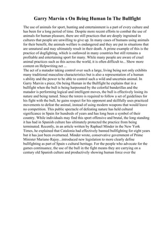 Garry Marvin s On Being Human In The Bullfight
The use of animals for sport, hunting and entertainment is a part of every culture and
has been for a long period of time. Despite more recent efforts to combat the use of
animals for human pleasure, there are still practices that are deeply ingrained in
cultures that people are unwilling to give up. In many cases of humans using animals
for their benefit, the animals welfare is endangered and they are put in situations that
are unnatural and may ultimately result in their death. A prime example of this is the
practice of dogfighting, which is outlawed in many countries but still remains a
profitable and entertaining sport for many. While many people are aware of cruel
animal practices such as this across the world, it is often difficult to... Show more
content on Helpwriting.net ...
The act of a matador taking control over such a large, living being not only exhibits
many traditional masculine characteristics but is also a representation of a human
s ability and the power to be able to control such a wild and uncertain animal. In
Garry Marvin s piece, On being Human in the Bullfight he explains that in a
bullfight when the bull is being harpooned by the colorful banderillas and the
matador is performing logical and intelligent moves, the bull is effectively losing its
nature and being tamed. Since the torero is required to follow a set of guidelines for
his fight with the bull, he gains respect for his opponent and skillfully uses practiced
movements to defeat the animal, instead of using modern weapons that would leave
no competition. This public spectacle of defeating nature has held cultural
significance in Spain for hundreds of years and has long been a symbol of their
country. While individuals may find this sport offensive and brutal, the long standing
it has had in Spanish culture has ultimately protected the practice from being
terminated. Recently, in an article written by Raphael Minder in the New York
Times, he explained that Catalonia had effectively banned bullfighting for eight years
but it has just been overturned. Minder wrote, conservative government of Prime
Minister Mariano Rajoy...introduced new legislation to more clearly define
bullfighting as part of Spain s cultural heritage. For the people who advocate for the
games continuance, the use of the bull in the fight means they are carrying on a
century old Spanish culture and productively showing human force over the
 