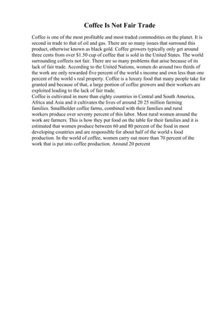 Coffee Is Not Fair Trade
Coffee is one of the most profitable and most traded commodities on the planet. It is
second in trade to that of oil and gas. There are so many issues that surround this
product, otherwise known as black gold. Coffee growers typically only get around
three cents from over $1.50 cup of coffee that is sold in the United States. The world
surrounding coffeeis not fair. There are so many problems that arise because of its
lack of fair trade. According to the United Nations, women do around two thirds of
the work are only rewarded five percent of the world s income and own less than one
percent of the world s real property. Coffee is a luxury food that many people take for
granted and because of that, a large portion of coffee growers and their workers are
exploited leading to the lack of fair trade.
Coffee is cultivated in more than eighty countries in Central and South America,
Africa and Asia and it cultivates the lives of around 20 25 million farming
families. Smallholder coffee farms, combined with their families and rural
workers produce over seventy percent of this labor. Most rural women around the
work are farmers. This is how they put food on the table for their families and it is
estimated that women produce between 60 and 80 percent of the food in most
developing countries and are responsible for about half of the world s food
production. In the world of coffee, women carry out more than 70 percent of the
work that is put into coffee production. Around 20 percent
 