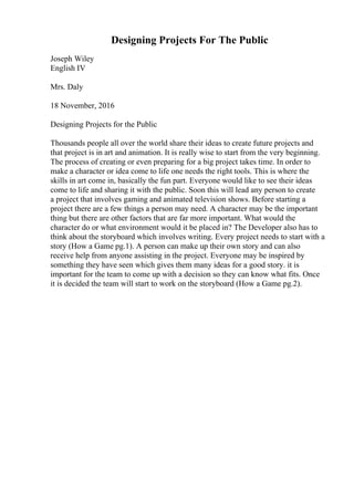 Designing Projects For The Public
Joseph Wiley
English IV
Mrs. Daly
18 November, 2016
Designing Projects for the Public
Thousands people all over the world share their ideas to create future projects and
that project is in art and animation. It is really wise to start from the very beginning.
The process of creating or even preparing for a big project takes time. In order to
make a character or idea come to life one needs the right tools. This is where the
skills in art come in, basically the fun part. Everyone would like to see their ideas
come to life and sharing it with the public. Soon this will lead any person to create
a project that involves gaming and animated television shows. Before starting a
project there are a few things a person may need. A character may be the important
thing but there are other factors that are far more important. What would the
character do or what environment would it be placed in? The Developer also has to
think about the storyboard which involves writing. Every project needs to start with a
story (How a Game pg.1). A person can make up their own story and can also
receive help from anyone assisting in the project. Everyone may be inspired by
something they have seen which gives them many ideas for a good story. it is
important for the team to come up with a decision so they can know what fits. Once
it is decided the team will start to work on the storyboard (How a Game pg.2).
 