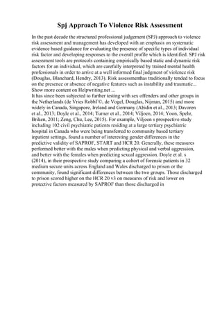 Spj Approach To Violence Risk Assessment
In the past decade the structured professional judgement (SPJ) approach to violence
risk assessment and management has developed with an emphasis on systematic
evidence based guidance for evaluating the presence of specific types of individual
risk factor and developing responses to the overall profile which is identified. SPJ risk
assessment tools are protocols containing empirically based static and dynamic risk
factors for an individual, which are carefully interpreted by trained mental health
professionals in order to arrive at a well informed final judgment of violence risk
(Douglas, Blanchard, Hendry, 2013). Risk assessmenthas traditionally tended to focus
on the presence or absence of negative features such as instability and traumatic...
Show more content on Helpwriting.net ...
It has since been subjected to further testing with sex offenders and other groups in
the Netherlands (de Vries RobbГ©, de Vogel, Douglas, Nijman, 2015) and more
widely in Canada, Singapore, Ireland and Germany (Abidin et al., 2013; Davoren
et al., 2013; Doyle et al., 2014; Turner et al., 2014; Viljoen, 2014; Yoon, Spehr,
Briken, 2011; Zeng, Chu, Lee, 2015). For example, Viljoen s prospective study
including 102 civil psychiatric patients residing at a large tertiary psychiatric
hospital in Canada who were being transferred to community based tertiary
inpatient settings, found a number of interesting gender differences in the
predictive validity of SAPROF, START and HCR 20. Generally, these measures
performed better with the males when predicting physical and verbal aggression,
and better with the females when predicting sexual aggression. Doyle et al. s
(2014), in their prospective study comparing a cohort of forensic patients in 32
medium secure units across England and Wales discharged to prison or the
community, found significant differences between the two groups. Those discharged
to prison scored higher on the HCR 20 v3 on measures of risk and lower on
protective factors measured by SAPROF than those discharged in
 