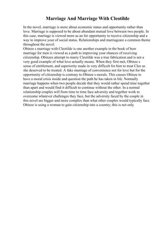 Marriage And Marriage With Cleotilde
In the novel, marriage is more about economic status and opportunity rather than
love. Marriage is supposed to be about abundant mutual love between two people. In
this case, marriage is viewed more as an for opportunity to receive citizenship and a
way to improve your of social status. Relationships and marriageare a common theme
throughout the novel.
Obinze s marriage with Cleotilde is one another example in the book of how
marriage for men is viewed as a path to improving your chances of receiving
citizenship. Obinzes attempt to marry Cleotilde was a true fabrication and is not a
very good example of what love actually means. When they first met, Obinze s
sense of entitlement, and superiority made in very difficult for him to treat Cleo as
she deserved to be treated. A fake marriage of convenience not for love but for the
opportunity of citizenship is contrary to Obinze s morals. This causes Obinze to
have a moral crisis inside and question the path he has taken in life. Normally
marriage happens when two people decide that they would rather spend time together
than apart and would find it difficult to continue without the other. In a normal
relationship couples will from time to time face adversity and together work to
overcome whatever challenges they face, but the adversity faced by the couple in
this novel are bigger and more complex than what other couples would typically face.
Obinze is using a woman to gain citizenship into a country; this is not only
 