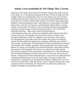 Jimmy Cross Symbolism In The Things They Carried
In the novel The Things They Carried Tim O Brien introduces the reader not only
to the subject of war and physical exhaustion, but also to human feelings and inner
struggle soldiers are going through at this war. The soldiers carry not only heavy
equipment and necessary things; they carry emotions which strengthen their hope
of staying alive in order to continue their mission. Tim O Brien uses female figure
Martha to create psychological escape which distracts a young soldier, Lieutenant
Jimmy Cross, from the war. However, such distraction leads to death of a group
member, Ted Lavender. The illusion of love for Martha and false hopes gradually
transform into bitter feeling of guilt and the harsh reality of war. Tim O Brien
masterfully describes... Show more content on Helpwriting.net ...
At the beginning of the story, Jimmy Cross did think neither about war nor about
security of his men. His thoughts were beyond that. However, death of Ted
Lavender helped him to realize his negligence and carelessness of his actions.
Even though death of Lavender came from a sniper shot, Jimmy Cross blamed
himself. He believed that his destructions and dreams of Martha caused death of
Ted Lavender. He felt shame. He hated himself. He had loved Martha more than his
men (O Brien, 492). Martha s good luck charm transformed to the weight of guilt
(Smith, 26). Jimmy Cross decides to put aside the distraction, determined to follow
the protocol of strict discipline. His survival as a soldier and a leader depends
upon absolute separation from the feminine world (Smith, 26). At that point he was
clear that Martha belonged to another world where no wars exist. He was sad, but
realistic. At that point, he had no material things to carry; however, he had emotional
strength and determination to move his troops safely. He carried weight of the
responsibility. Lieutenant Cross reminded himself that his obligation was not to be
loved but to lead (O Brien, 496). He became a man of integrity, honesty and, a deep
compassion for his men (Smith, 24). Despite the loss of the team member and
fantasies of Martha, he created bond with his
 