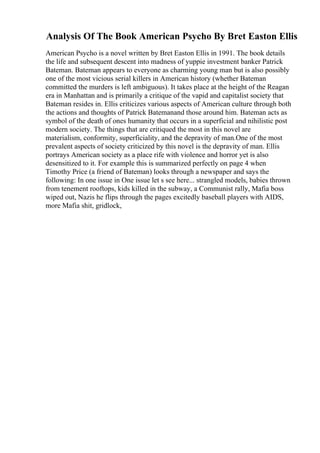 Analysis Of The Book American Psycho By Bret Easton Ellis
American Psycho is a novel written by Bret Easton Ellis in 1991. The book details
the life and subsequent descent into madness of yuppie investment banker Patrick
Bateman. Bateman appears to everyone as charming young man but is also possibly
one of the most vicious serial killers in American history (whether Bateman
committed the murders is left ambiguous). It takes place at the height of the Reagan
era in Manhattan and is primarily a critique of the vapid and capitalist society that
Bateman resides in. Ellis criticizes various aspects of American culture through both
the actions and thoughts of Patrick Batemanand those around him. Bateman acts as
symbol of the death of ones humanity that occurs in a superficial and nihilistic post
modern society. The things that are critiqued the most in this novel are
materialism, conformity, superficiality, and the depravity of man.One of the most
prevalent aspects of society criticized by this novel is the depravity of man. Ellis
portrays American society as a place rife with violence and horror yet is also
desensitized to it. For example this is summarized perfectly on page 4 when
Timothy Price (a friend of Bateman) looks through a newspaper and says the
following: In one issue in One issue let s see here... strangled models, babies thrown
from tenement rooftops, kids killed in the subway, a Communist rally, Mafia boss
wiped out, Nazis he flips through the pages excitedly baseball players with AIDS,
more Mafia shit, gridlock,
 