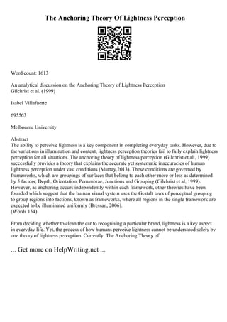 The Anchoring Theory Of Lightness Perception
Word count: 1613
An analytical discussion on the Anchoring Theory of Lightness Perception
Gilchrist et al. (1999)
Isabel Villafuerte
695563
Melbourne University
Abstract
The ability to perceive lightness is a key component in completing everyday tasks. However, due to
the variations in illumination and context, lightness perception theories fail to fully explain lightness
perception for all situations. The anchoring theory of lightness perception (Gilchrist et al., 1999)
successfully provides a theory that explains the accurate yet systematic inaccuracies of human
lightness perception under vast conditions (Murray,2013). These conditions are governed by
frameworks, which are groupings of surfaces that belong to each other more or less as determined
by 5 factors; Depth, Orientation, Penumbrae, Junctions and Grouping (Gilchrist et al, 1999).
However, as anchoring occurs independently within each framework, other theories have been
founded which suggest that the human visual system uses the Gestalt laws of perceptual grouping
to group regions into factions, known as frameworks, where all regions in the single framework are
expected to be illuminated uniformly (Bressan, 2006).
(Words 154)
From deciding whether to clean the car to recognising a particular brand, lightness is a key aspect
in everyday life. Yet, the process of how humans perceive lightness cannot be understood solely by
one theory of lightness perception. Currently, The Anchoring Theory of
... Get more on HelpWriting.net ...
 