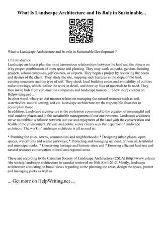 What Is Landscape Architecture and Its Role in Sustainable...
What is Landscape Architecture and Its role in Sustainable Development ?
1.0 Introduction
Landscape architects plan the most harmonious relationships between the land and the objects on
it by proper combination of open space and planting. They may work on parks, gardens, housing
projects, school campuses, golf courses, or airports. They begin a project by reviewing the needs
and desires of the client. They study the site, mapping such features as the slope of the land,
existing structures and the type of soil. They check local building codes and availability of utilities
make drawings, which outline the work in detail, and draw up lists of materials to be used. They
then invite bids from construction companies and landscape nursery ... Show more content on
Helpwriting.net ...
In other word, whatever that manner relates on managing the natural resource such as soil,
waterbodies, natural setting, and etc. landscape architecture are the responsible character in
accomplish those .
In addition, Landscape architecture is the profession committed to the creation of meaningful and
vital outdoor places and to the sustainable management of our environment. Landscape architects
strive to establish a balance between our use and enjoyment of the land with the conservation and
health of the environment. Private and public sector clients seek the expertise of landscape
architects. The work of landscape architects is all around in:
* Planning the cities, towns, communities and neighborhoods; * Designing urban places, open
spaces, waterfronts and scenic parkways; * Protecting and managing national, provincial, territorial
and municipal parks; * Conserving heritage and historic sites; and * Ensuring efficient land use and
natural resource conservation in local and regional areas.
These are according to the Canadian Society of Landscape Architecture (CSLA) (http://www.csla.ca
/the society/landscape architecture in canada) retrieved on 10th April 2012. Mostly, landscape
architecture consisting on broad views regarding to the planning the areas, design the space, protect
and managing parks as well as
... Get more on HelpWriting.net ...
 