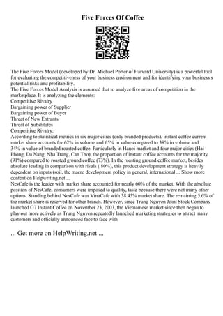 Five Forces Of Coffee
The Five Forces Model (developed by Dr. Michael Porter of Harvard University) is a powerful tool
for evaluating the competitiveness of your business environment and for identifying your business s
potential risks and profitability.
The Five Forces Model Analysis is assumed that to analyze five areas of competition in the
marketplace. It is analyzing the elements:
Competitive Rivalry
Bargaining power of Supplier
Bargaining power of Buyer
Threat of New Entrants
Threat of Substitutes
Competitive Rivalry:
According to statistical metrics in six major cities (only branded products), instant coffee current
market share accounts for 62% in volume and 65% in value compared to 38% in volume and
34% in value of branded roasted coffee. Particularly in Hanoi market and four major cities (Hai
Phong, Da Nang, Nha Trang, Can Tho), the proportion of instant coffee accounts for the majority
(91%) compared to roasted ground coffee (73%). In the roasting ground coffee market, besides
absolute leading in comparison with rivals ( 80%), this product development strategy is heavily
dependent on inputs (soil, the macro development policy in general, international ... Show more
content on Helpwriting.net ...
NesCafe is the leader with market share accounted for nearly 60% of the market. With the absolute
position of NesCafe, consumers were imposed to quality, taste because there were not many other
options. Standing behind NesCafe was VinaCafe with 38.45% market share. The remaining 5.6% of
the market share is reserved for other brands. However, since Trung Nguyen Joint Stock Company
launched G7 Instant Coffee on November 23, 2003, the Vietnamese market since then began to
play out more actively as Trung Nguyen repeatedly launched marketing strategies to attract many
customers and officially announced face to face with
... Get more on HelpWriting.net ...
 