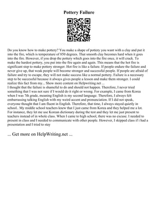 Pottery Failure
Do you know how to make pottery? You make a shape of pottery you want with a clay and put it
into the fire, which is temperature of 850 degrees. That smooth clay becomes hard when it goes
into the fire. However, if you drop the pottery which goes into the fire once, it will crack. To
make the hardest pottery, you put into the fire again and again. This means that the hot fire is
significant step to make pottery stronger. Hot fire is like a failure. If people endure the failure and
never give up, that weak people will become stronger and successful people. If people are afraid of
failure and try to escape, they will not make success like a normal pottery. Failure is a necessary
step to be successful because it always gives people a lesson and make them stronger. I could
realize this fact from my... Show more content on Helpwriting.net ...
I thought that the failure is shameful to do and should not happen. Therefore, I never tried
something that I was not sure if I would do it right or wrong. For example, I came from Korea
when I was 7th grade, meaning English is my second language. Therefore, I always felt
embarrassing talking English with my weird accent and pronunciation. If I did not speak,
everyone thought that I am fluent in English. Therefore, that time, I always stayed quietly in
school.. My middle school teachers knew that I just came from Korea and they helped me a lot.
For instance, they let me use Korean dictionary during the test and they let me just present to
teachers instead of in whole class. When I came to high school, there was no excuse. I needed to
present in class and I needed to communicate with other people. However, I skipped class if i had a
presentation and I tried to stay
... Get more on HelpWriting.net ...
 