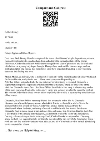 Compare and Contrast
Kellsey Fenley
10 28 09
Holly Jenkins.
English 4 101
Poison Apples and Glass Slippers
Over time, Walt Disney films have captured the hearts of millions of people. In particular, women,
ranging from toddlers to grandmothers, love and admire the captivating tales of the Disney
Princesses. Cinderella and Snow White are two magnificent tales of princesses and the trials and
tribulations each young lady is put through. Though these stories differ in some ways, such as
conflict and plot, one can see that both stories show how important friendship is to overcoming
obstacles and finding true love.
Mirror, Mirror, on the wall, who is the fairest of them all? In the enchanting tale of Snow White and
the Seven Dwarfs, vanity is the true ... Show more content on Helpwriting.net ...
After her father s untimely death, the true nature of her step family is revealed. Cinderella s
stepmother and spiteful stepsisters abuse and mistreat Cinderella. These are only some of the
trials that Cinderella has to face. Like Snow White, the villain in this story is also the step mother
of the main character, Cinderella. In this story, vanity and jealousy are also the cause the conflict.
The reason Cinderella is forced to wait on her stepfamily like a maid is because they are all envious
of her beauty.
Cinderella, like Snow White, has many friends that are crucial to her life. As Cinderella
blossoms into a beautiful young woman who is kind despite her hardships, she befriends the
animals that live in around her house. Cinderella s animal friends include: Bruno the
bloodhound, Major the horse, and many of the mice and birds who live around the chateau.
Cinderella finds a mouse inside a trap, releases him, and names him Octavius, Gus for short. She
is also friends with a mouse named Jacques, Jaq for short, who is the leader of a mouse pack.
One day, after receiving an invite to the royal ball, Cinderella asks her stepmother if she may
attend the ball. Her stepmother tells her that she may attend the ball only if she finishes her house
work and can find a suitable dress to wear. Gus Jaq and all of Cinderella s other animal friends help
her to complete her chores
... Get more on HelpWriting.net ...
 
