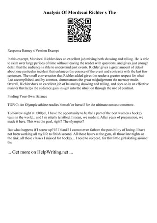 Analysis Of Mordecai Richler s The
Response Barney s Version Excerpt
In this excerpt, Mordecai Richler does an excellent job mixing both showing and telling. He is able
to skim over large periods of time without leaving the reader with questions, and gives just enough
detail that the audience is able to understand past events. Richler gives a great amount of detail
about one particular incident that enhances the essence of the event and contrasts with the last few
sentences. The small conversation that Richler added gives the reader a greater respect for what
Leo accomplished, and by contrast, demonstrates the great misjudgement the narrator made.
Overall, Richler does an excellent job of balancing showing and telling, and does so in an effective
manner that helps the audience gain insight into the situation through the use of contrast.
Finding Your Own Balance
TOPIC: An Olympic athlete readies himself or herself for the ultimate contest tomorrow.
Tomorrow night at 7:00pm, I have the opportunity to be the a part of the best women s hockey
team in the world... and I m utterly terrified. I mean, we made it. After years of preparation, we
made it here. This was the goal, right? The olympics?
But what happens if I screw up? If I blank? I cannot even fathom the possibility of losing. I have
not been working all my life to finish second. All those hours at the gym, all those late nights at
the rink, all those classes I missed for hockey... I need to succeed, for that little girl skating around
the
... Get more on HelpWriting.net ...
 