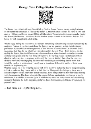 Orange Coast College Student Dance Concert
The Dance concert is the Orange Coast College Student Dance Concert having multiple dances
of different types of dances. It s inside the Robert B. Moore Global Theater. It s starts at 8:00 and
ends at 10:00pm and I went on April 28th, a Friday night. The artistic directors are Amelie Hunter
and Shana Menaker and I believe to be one hundred people or more in the theater. So it s a full
house fill with students and adults alike.
What I enjoy during the concert was the dancers performing without being distracted or scare by the
audience. Granted it s to be expected and the dancers are not strangers to this, but nice to see
performers not buckle down to the pressure of fear because of the audience. At the same time, I
understand that they do, but what I have seen they didn t show it. What I don t like was not the
quality the dances, but the different types of dances shown. Most dancers I saw only modern or
contemporary pieces and the only thing different was the hip hop pieces. I didn t seem to find
classical ballet, tap, jazz or anything to diversify the concert. While I didn t find the concert a
chore to watch and was engaging, but I find myself looking at the hip hop dances more than I
would for modern or contemporary mostly due to something different to watch. ... Show more
content on Helpwriting.net ...
One that stands out to me were the dances with props mostly it makes the dances more interesting
to look at and what they can do with it to their dances. Along with the chair prop, there were a
dancer using two tables, one where a mop was used. How it impacted was how they used it along
with choreography. The dance schism is like a nurse helping a patient at a psych ward to me. In
conclusion, I would like to see this again at another time for to see if the dances have something
unique to them and the fact I like seeing different dance forms coming to life and preserving it for
generations to
... Get more on HelpWriting.net ...
 