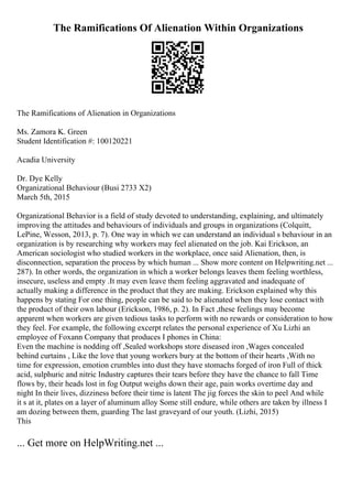 The Ramifications Of Alienation Within Organizations
The Ramifications of Alienation in Organizations
Ms. Zamora K. Green
Student Identification #: 100120221
Acadia University
Dr. Dye Kelly
Organizational Behaviour (Busi 2733 X2)
March 5th, 2015
Organizational Behavior is a field of study devoted to understanding, explaining, and ultimately
improving the attitudes and behaviours of individuals and groups in organizations (Colquitt,
LePine, Wesson, 2013, p. 7). One way in which we can understand an individual s behaviour in an
organization is by researching why workers may feel alienated on the job. Kai Erickson, an
American sociologist who studied workers in the workplace, once said Alienation, then, is
disconnection, separation the process by which human ... Show more content on Helpwriting.net ...
287). In other words, the organization in which a worker belongs leaves them feeling worthless,
insecure, useless and empty .It may even leave them feeling aggravated and inadequate of
actually making a difference in the product that they are making. Erickson explained why this
happens by stating For one thing, people can be said to be alienated when they lose contact with
the product of their own labour (Erickson, 1986, p. 2). In Fact ,these feelings may become
apparent when workers are given tedious tasks to perform with no rewards or consideration to how
they feel. For example, the following excerpt relates the personal experience of Xu Lizhi an
employee of Foxann Company that produces I phones in China:
Even the machine is nodding off ,Sealed workshops store diseased iron ,Wages concealed
behind curtains , Like the love that young workers bury at the bottom of their hearts ,With no
time for expression, emotion crumbles into dust they have stomachs forged of iron Full of thick
acid, sulphuric and nitric Industry captures their tears before they have the chance to fall Time
flows by, their heads lost in fog Output weighs down their age, pain works overtime day and
night In their lives, dizziness before their time is latent The jig forces the skin to peel And while
it s at it, plates on a layer of aluminum alloy Some still endure, while others are taken by illness I
am dozing between them, guarding The last graveyard of our youth. (Lizhi, 2015)
This
... Get more on HelpWriting.net ...
 