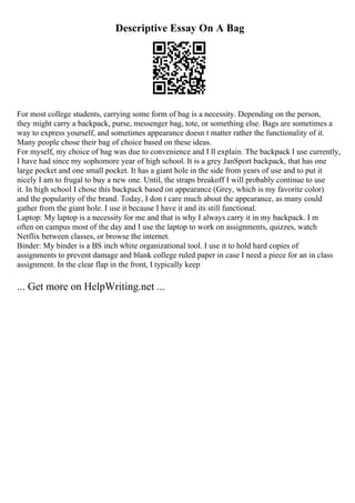 Descriptive Essay On A Bag
For most college students, carrying some form of bag is a necessity. Depending on the person,
they might carry a backpack, purse, messenger bag, tote, or something else. Bags are sometimes a
way to express yourself, and sometimes appearance doesn t matter rather the functionality of it.
Many people chose their bag of choice based on these ideas.
For myself, my choice of bag was due to convenience and I ll explain. The backpack I use currently,
I have had since my sophomore year of high school. It is a grey JanSport backpack, that has one
large pocket and one small pocket. It has a giant hole in the side from years of use and to put it
nicely I am to frugal to buy a new one. Until, the straps breakoff I will probably continue to use
it. In high school I chose this backpack based on appearance (Grey, which is my favorite color)
and the popularity of the brand. Today, I don t care much about the appearance, as many could
gather from the giant hole. I use it because I have it and its still functional.
Laptop: My laptop is a necessity for me and that is why I always carry it in my backpack. I m
often on campus most of the day and I use the laptop to work on assignments, quizzes, watch
Netflix between classes, or browse the internet.
Binder: My binder is a ВЅ inch white organizational tool. I use it to hold hard copies of
assignments to prevent damage and blank college ruled paper in case I need a piece for an in class
assignment. In the clear flap in the front, I typically keep
... Get more on HelpWriting.net ...
 