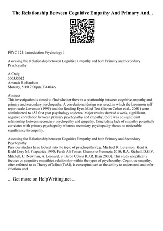The Relationship Between Cognitive Empathy And Primary And...
PSYC 121: Introduction Psychology 1
Assessing the Relationship between Cognitive Empathy and both Primary and Secondary
Psychopathy
A.Craig
300353012
Amanda Richardson
Monday, 5:10 7:00pm, EA404A
Abstract
This investigation is aimed to find whether there is a relationship between cognitive empathy and
primary and secondary psychopathy. A correlational design was used, in which the Levenson self
report scale Levenson (1995) and the Reading Eyes Mind Test (Baron Cohen et al., 2001) were
administered to 452 first year psychology students. Major results showed a weak, significant,
negative correlation between primary psychopathy and empathy; there was no significant
relationship between secondary psychopathy and empathy. Concluding lack of empathy potentially
correlates with primary psychopathy whereas secondary psychopathy shows no noticeable
significance to empathy.
Assessing the Relationship between Cognitive Empathy and both Primary and Secondary
Psychopathy
Previous studies have looked into the topic of psychopaths (e.g. Michael R. Levenson, Kent A.
Kiehl Cory M. Fitzpatrick 1995; Farah Ali Tomas Chamorro Premuzic 2010; R.A. Richell, D.G.V.
Mitchell, C. Newman, A. Leonard, S. Baron Cohen R.J.R. Blair 2003). This study specifically
focuses on cognitive empathies relationship within the types of psychopathy. Cognitive empathy,
often referred to as Theory of Mind (ToM), is conceptualised as the ability to understand and infer
emotions and
... Get more on HelpWriting.net ...
 