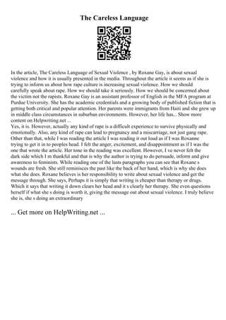 The Careless Language
In the article, The Careless Language of Sexual Violence , by Roxane Gay, is about sexual
violence and how it is usually presented in the media. Throughout the article it seems as if she is
trying to inform us about how rape culture is increasing sexual violence. How we should
carefully speak about rape. How we should take it seriously. How we should be concerned about
the victim not the rapists. Roxane Gay is an assistant professor of English in the MFA program at
Purdue University. She has the academic credentials and a growing body of published fiction that is
getting both critical and popular attention. Her parents were immigrants from Haiti and she grew up
in middle class circumstances in suburban environments. However, her life has... Show more
content on Helpwriting.net ...
Yes, it is. However, actually any kind of rape is a difficult experience to survive physically and
emotionally. Also, any kind of rape can lead to pregnancy and a miscarriage, not just gang rape.
Other than that, while I was reading the article I was reading it out loud as if I was Roxanne
trying to get it in to peoples head. I felt the anger, excitement, and disappointment as if I was the
one that wrote the article. Her tone in the reading was excellent. However, I ve never felt the
dark side which I m thankful and that is why the author is trying to do persuade, inform and give
awareness to feminists. While reading one of the lasts paragraphs you can see that Roxane s
wounds are fresh. She still reminisces the past like the back of her hand, which is why she does
what she does. Roxane believes is her responsibility to write about sexual violence and get the
message through. She says, Perhaps it is simply that writing is cheaper than therapy or drugs.
Which it says that writing it down clears her head and it s clearly her therapy. She even questions
herself if what she s doing is worth it, giving the message out about sexual violence. I truly believe
she is, she s doing an extraordinary
... Get more on HelpWriting.net ...
 
