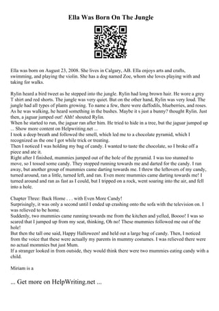 Ella Was Born On The Jungle
Ella was born on August 23, 2008. She lives in Calgary, AB. Ella enjoys arts and crafts,
swimming, and playing the violin. She has a dog named Zoe, whom she loves playing with and
taking for walks.
Rylin heard a bird tweet as he stepped into the jungle. Rylin had long brown hair. He wore a grey
T shirt and red shorts. The jungle was very quiet. But on the other hand, Rylin was very loud. The
jungle had all types of plants growing. To name a few, there were daffodils, blueberries, and roses.
As he was walking, he heard something in the bushes. Maybe it s just a bunny? thought Rylin. Just
then, a jaguar jumped out! Ahh! shouted Rylin.
When he started to run, the jaguar ran after him. He tried to hide in a tree, but the jaguar jumped up
... Show more content on Helpwriting.net ...
I took a deep breath and followed the smell, which led me to a chocolate pyramid, which I
recognized as the one I got while trick or treating.
Then I noticed I was holding my bag of candy. I wanted to taste the chocolate, so I broke off a
piece and ate it.
Right after I finished, mummies jumped out of the hole of the pyramid. I was too stunned to
move, so I tossed some candy. They stopped running towards me and darted for the candy. I ran
away, but another group of mummies came darting towards me. I threw the leftovers of my candy,
turned around, ran a little, turned left, and ran. Even more mummies came darting towards me! I
turned around and ran as fast as I could, but I tripped on a rock, went soaring into the air, and fell
into a hole.
Chapter Three: Back Home . . . with Even More Candy!
Surprisingly, it was only a second until I ended up crashing onto the sofa with the television on. I
was relieved to be home.
Suddenly, two mummies came running towards me from the kitchen and yelled, Boooo! I was so
scared that I jumped up from my seat, thinking, Oh no! These mummies followed me out of the
hole!
But then the tall one said, Happy Halloween! and held out a large bag of candy. Then, I noticed
from the voice that these were actually my parents in mummy costumes. I was relieved there were
no actual mommies but just Mum.
If a stranger looked in from outside, they would think there were two mummies eating candy with a
child.
Miriam is a
... Get more on HelpWriting.net ...
 