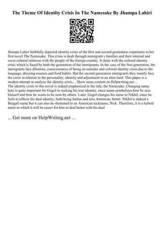 The Theme Of Identity Crisis In The Namesake By Jhumpa Lahiri
Jhumpa Lahiri faithfully depicted identity crisis of the first and second generation expatriates in her
first novel The Namesake. This crisis is dealt through immigrant s families and their internal and
socio cultural relations with the people of the foreign country. It deals with the cultural identity
crisis which is faced by both the generation of the immigrants. In the case of the first generation, the
immigrants face dilemma, consciousness of being an outsider and cultural identity crisis due to the
language, dressing essence and food habits. But the second generation immigrants they mainly face
the crisis in relation to the personality, identity and adjustment in an alien land. This paper is a
modest attempt to analyse the identity crisis,... Show more content on Helpwriting.net ...
The identity crisis in this novel is indeed emphasized in the title, the Namesake. Changing name
here is quite important for Gogol in seeking his true identity, since name symbolizes how he sees
himself and how he wants to be seen by others. Later, Gogol changes his name to Nikhil, since he
feels it reflects his dual identity, both being Indian and also American, better. Nikhil is indeed a
Bengali name but it can also be shortened to an American nickname, Nick. Therefore, it is a hybrid
name in which it will be easier for him to deal better with his dual
... Get more on HelpWriting.net ...
 
