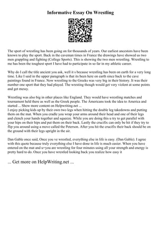 Informative Essay On Wrestling
The sport of wrestling has been going on for thousands of years. Our earliest ancestors have been
known to play the sport. Back in the caveman times in France the drawings have showed us two
men grappling and fighting (College Sports). This is showing the two men wrestling. Wrestling to
me has been the toughest sport I have had to participate in so far in my athletic career.
Why do I call the title ancient you ask, well it s because wrestling has been on earth for a very long
time. Like I said in the upper paragraph is that its been here on earth since back to the cave
paintings found in France. Now wrestling to the Greeks was very big in their history. It was their
number one sport that they had played. The wresting though would get very violent at some points
and get messy.
Wrestling was also big in other places like England. They would have wrestling matches and
tournament held there as well as the Greek people. The Americans took the idea to America and
started ... Show more content on Helpwriting.net ...
I enjoy picking kids up by their own two legs when hitting the double leg takedowns and putting
them on the mat. When you cradle you wrap your arms around their head and one of their legs
and clench your hands together and squeeze. While you are doing this u try to get parallel with
your hips on their hips and put them on their back. Lastly the crucifix can only be hit if they try to
flip you around using a move called the Peterson. After you hit the crucifix their back should be on
the ground with their legs upright in the air.
Dan Gable once said, Once you ve wrestled, everything else in life is easy. (Dan Gable). I agree
with this quote because truly everything else I have done in life is much easier. When you have
entered on the mat and u=you are wrestling for four minutes using all your strength and energy is
pretty hard to do. Once you have wrestled looking back you realize how easy it
... Get more on HelpWriting.net ...
 