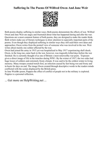 Suffering In The Poems Of Wilfred Owen And Jane Weir
Both poems display suffering in similar ways; Both poems demonstrate the effects of war. Wilfred
Owen and Jane Weir are angry and frustrated about what has happened during and after the war.
Questions are a most common feature of both poems, they are designed to make the reader think.
Both writers make use of literary techniques to draw attention to especially important parts of the
poems. Even though they displayed suffering in similar ways they still used their own ideas and
approaches; Owen writes from the pointof view of someone who was involved in the war. Weir
writes about mainly one soldier affected by the war.
Owen had joined the army in 1915 yet was hospitalized in May 1917 experiencing shell shock.
Owen, in the long run, came back to the war, however, was tragically killed days before the war
finished. He is currently thought of as one of Britain s most noteworthy war poets. `Exposure
gives a direct image of life in the trenches during WW1. By the winter of 1917, the two sides had
huge losses of soldiers and extremely frosty climate. It was said to be the coldest winter in living
memory. Many troopes created trench foot, an infection caused by feet being wet and frosty and
in boots for days on end. The image Owen created through descriptive words in the readers minds
conflicted with the scenes displayed by the British press.
In Jane WeirВґs poem, Poppies the effect of conflict of people not in the military is explored.
Poppies is a personal reflection,
... Get more on HelpWriting.net ...
 
