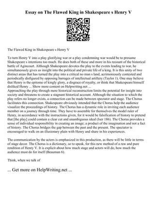 Essay on The Flawed King in Shakespeare s Henry V
The Flawed King in Shakespeare s Henry V
To turn Henry V into a play glorifying war or a play condemning war would be to presume
Shakespeare s intentions too much. He does both of these and more in his recount of the historical
battle of Agincourt. Although Shakespeare devotes the play to the events leading to war, he
simultaneously gives us insight into the political and private life of a king. It is this unity of two
distinct areas that has turned the play into a critical no man s land, acrimoniously contested and
periodically disfigured by opposing barrages of intellectual artillery (Taylor 1). One may believe
that Henry is the epitome of kingly glory, a disgrace of royalty, or think that Shakespeare himself
disliked Henry ... Show more content on Helpwriting.net ...
Approaching the play through mere historical reconstruction limits the potential for insight into
society and threatens to create a stagnant historical account. Although the situation to which the
play refers no longer exists, a connection can be made between spectator and stage. The Chorus
facilitates this connection. Shakespeare obviously intended that the Chorus help the audience
visualize the proceedings of history. The Chorus has a dynamic role in inviting each audience
member on a journey through time. They have to assemble for themselves the model ruler of
Henry, in accordance with the instructions given, for it would be falsification of history to pretend
that [the play] could contain a clear cut and unambiguous ideal (Iser 186). The Chorus provides a
sense of individual responsibility in creating an image; a product of the imagination and not a fact
of history. The Chorus bridges the gap between the past and the present. The spectator is
encouraged to walk on an illusionary plain with Henry and share in his experiences.
The communication by the actors is emphasized in this production, as there will be little in terms
of stage decor. The Chorus is a dictionary, so to speak, for this new method of a raw and pure
rendition of Henry V. It is explicit about how much stage and actors will do, how much the
audience must do for itself (Beauman 6).
Think, when we talk of
... Get more on HelpWriting.net ...
 