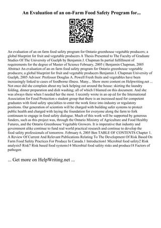 An Evaluation of an on-Farm Food Safety Program for...
An evaluation of an on farm food safety program for Ontario greenhouse vegetable producers; a
global blueprint for fruit and vegetable producers A Thesis Presented to The Faculty of Graduate
Studies Of The University of Guelph by Benjamin J. Chapman In partial fulfillment of
requirements for the degree of Master of Science February, 2005 ( Benjamin Chapman, 2005
Abstract An evaluation of an on farm food safety program for Ontario greenhouse vegetable
producers; a global blueprint for fruit and vegetable producers Benjamin J. Chapman University of
Guelph, 2005 Advisor: Professor Douglas A. Powell Fresh fruits and vegetables have been
increasingly linked to cases of foodborne illness. Many... Show more content on Helpwriting.net ...
Not once did she complain about my lack helping out around the house: skirting the laundry
folding, dinner preparation and dish washing; all of which I blamed on this document. And she
was always there when I needed her the most. I recently wrote in an op ed for the International
Association for Food Protection s student group that there is an increased need for competent
graduates with food safety specialties to enter the work force into industry or regulatory
positions. Our generation of scientists will be charged with building safer systems to protect
public health and charged with laying the foundation for everyone along the farm to fork
continuum to engage in food safety dialogue. Much of this work will be supported by generous
funders, such as this project was, through the Ontario Ministry of Agriculture and Food Healthy
Futures, and the Ontario Greenhouse Vegetable Growers. It is imperative that industry and
government alike continue to fund real world practical research and continue to develop the
food safety professionals of tomorrow. February 6, 2005 Ben TABLE OF CONTENTS Chapter 1.
A Review Of Current And Relevant Publications Relating To The Development Of Risk Based On
Farm Food Safety Practices For Produce In Canada.1 Introduction1 Microbial food safety2 Risk
analysis5 Risk7 Risk based food systems14 Microbial food safety risks and produce18 Factors of
pathogen
... Get more on HelpWriting.net ...
 