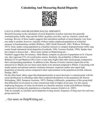 Calculating And Measuring Racial Disparity
CALCULATING AND MEASURING RACIAL DISPARITY
Research focusing on the calculation of racial disparities in police outcomes has generally
examined police traffic stops and the follow up police activities, such as, citations, search and
warnings. Review of these studies suggests that calculation methods of racial disparity vary from
one study to another; however, majority of those studies employed population as a baseline
measure or benchmarking variable (Withrow, 2002; Smith Petrocelli, 2001; Withrow Williams,
2015). Early studies using population as a baseline measure to compare disproportionate traffic stop
counts found substantial racial disparities (Lamberth, 1996; Verniero Zoubek, 1999). Studies later
have begun to discuss that ... Show more content on Helpwriting.net ...
Numbers suggest that, for instance, while Blacks compose six percent of population in St. Clayton
city, they represent 57% of overall police arrests. Similarly, the probability of Black arrestin
Berkeley (CA) and Madison (Wis) cities is nine times higher than other racial groups compared to
their corresponding population. In addition to this, Bureau of Justice statistics report that at the
national level, Blacks are two times more likely to be arrested compared to Whites. Concurring with
media reports and national statistics institutes estimates, empirical studies also report high
proportion of minority arrests compared to their representation in the population (Golub, Johnson,
Dunlap, 2007).
On the other hand, others argue that disproportionality in arrest decisions is commensurate with the
racial distributions in offending rather than residential distribution in the population (D Alessio
Stolzenberg, 2003; Sampson Lauritsen, 1997). Putting it differently, proponents of this group hold
that differential involvement in crime commission leads to higher arrest rates. For this reason,
employing frequency of crime involvement as a baseline measure would yield different findings
as opposed to relying only population as a baseline measure (Golub et al., 2007).
Take an example, to calculate racial disparities in drug arrests, frequency of drug users for each race
group need to be
... Get more on HelpWriting.net ...
 