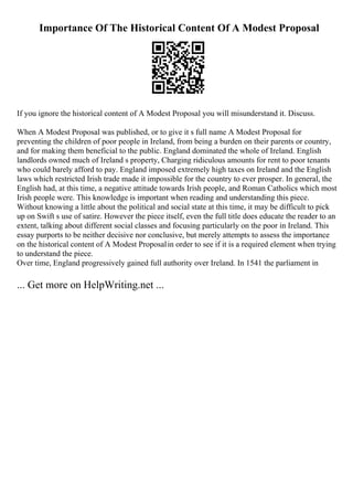 Importance Of The Historical Content Of A Modest Proposal
If you ignore the historical content of A Modest Proposal you will misunderstand it. Discuss.
When A Modest Proposal was published, or to give it s full name A Modest Proposal for
preventing the children of poor people in Ireland, from being a burden on their parents or country,
and for making them beneficial to the public. England dominated the whole of Ireland. English
landlords owned much of Ireland s property, Charging ridiculous amounts for rent to poor tenants
who could barely afford to pay. England imposed extremely high taxes on Ireland and the English
laws which restricted Irish trade made it impossible for the country to ever prosper. In general, the
English had, at this time, a negative attitude towards Irish people, and Roman Catholics which most
Irish people were. This knowledge is important when reading and understanding this piece.
Without knowing a little about the political and social state at this time, it may be difficult to pick
up on Swift s use of satire. However the piece itself, even the full title does educate the reader to an
extent, talking about different social classes and focusing particularly on the poor in Ireland. This
essay purports to be neither decisive nor conclusive, but merely attempts to assess the importance
on the historical content of A Modest Proposalin order to see if it is a required element when trying
to understand the piece.
Over time, England progressively gained full authority over Ireland. In 1541 the parliament in
... Get more on HelpWriting.net ...
 