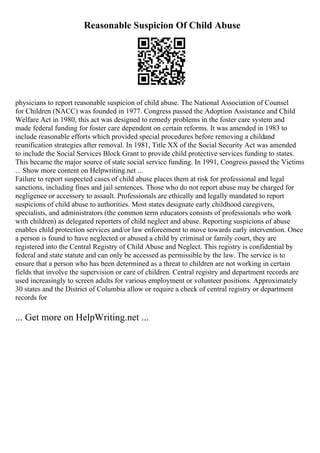 Reasonable Suspicion Of Child Abuse
physicians to report reasonable suspicion of child abuse. The National Association of Counsel
for Children (NACC) was founded in 1977. Congress passed the Adoption Assistance and Child
Welfare Act in 1980, this act was designed to remedy problems in the foster care system and
made federal funding for foster care dependent on certain reforms. It was amended in 1983 to
include reasonable efforts which provided special procedures before removing a childand
reunification strategies after removal. In 1981, Title XX of the Social Security Act was amended
to include the Social Services Block Grant to provide child protective services funding to states.
This became the major source of state social service funding. In 1991, Congress passed the Victims
... Show more content on Helpwriting.net ...
Failure to report suspected cases of child abuse places them at risk for professional and legal
sanctions, including fines and jail sentences. Those who do not report abuse may be charged for
negligence or accessory to assault. Professionals are ethically and legally mandated to report
suspicions of child abuse to authorities. Most states designate early childhood caregivers,
specialists, and administrators (the common term educators consists of professionals who work
with children) as delegated reporters of child neglect and abuse. Reporting suspicions of abuse
enables child protection services and/or law enforcement to move towards early intervention. Once
a person is found to have neglected or abused a child by criminal or family court, they are
registered into the Central Registry of Child Abuse and Neglect. This registry is confidential by
federal and state statute and can only be accessed as permissible by the law. The service is to
ensure that a person who has been determined as a threat to children are not working in certain
fields that involve the supervision or care of children. Central registry and department records are
used increasingly to screen adults for various employment or volunteer positions. Approximately
30 states and the District of Columbia allow or require a check of central registry or department
records for
... Get more on HelpWriting.net ...
 