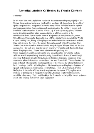 Rhetorical Analysis Of Hockey By Franlin Kaernick
Summary:
In the wake of Colin Kaepernick s decision not to stand during the playing of the
United State national anthem, a ripple effect has been felt throughout the world of
sports the past week. Kaepernick s actions have caused reactions both in support
and in condemnation from professional sports athletes, the military, police, and
President Barack Obama. With the World Cup of Hockey taking place, a notable
name from the sport has taken an opportunity to add his opinion to the
controversial issue. It was not in favor of Kaepernick s stance on social justice.
USA Hockey Coach John Tortorella told ESPN s Linda Cohn ahead of the World
Cup of Hockey that, If any of my players sit on the bench for the national anthem,
they will sit there the rest of the game. Tortorella, coach of the Columbus Blue
Jackets, has a son who is a member of the Army Rangers. I know these are hockey
games...but I do look at it like it s for my country, Tortorella said. Tortorella later
states that players are ... Show more content on Helpwriting.net ...
Colin Kaepernick used his platform to give a silent protest on what he feels is
African Americans not being treated equally in the United States. With the large
exposure that sports athletes have, taking a stance on big social issues can bring
awareness where it is needed. As the head coach of Team USA, Tortorella does the
right to bench whomever he wants regardless of the reason. By taking that stance,
he is creating a conflict with his players. He is taking away his players freedom of
speech and expression to influence social change. Team USA defender, Dustin
Byfuglien, is the only African American player on the roster. If Byfuglien were
inspired to participate in Kaepernick s protest, his right to play for his country
would be taken away. This could backfire for Tortorella in the public eye as he is the
coach of a country that is built upon freedom of
 