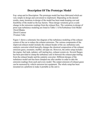 Description Of The Prototype Model
Exp. setup and its Description: The prototype model has been fabricated which are
very simple in design and convenient to implement. Depending on the desired
results, many iterations in design of the model has been made keeping cost and
feasibility of the model as the key factors. These design variations gives a scale
change in the emissions readings from the exhaust flow. The variations in design of
proto type turbulence modeling are listed in Table 1: S.NoTurbulence Unit Model
1Swirl Blades
2Swirl Contour
3Venturi Tube
Figure 1 shows a schematic line diagram of the turbulence modeling of the exhaust
system of the car to reduce the exhaust emissions. The various components of the
improved exhaust model includes the exhaust header of the car, turbulence unit,
catalytic converter which basically changes the chemical composition of the exhaust
emission gases, resonator, muffler, tail pipe etc. However, the entire setup includes
the engine, fuel tank, radiator, self starting key, exhaust system etc. Several flanges
has been provided to clamp the turbulence unit in between the exhaust pipe trailing
from the exhaust header and the catalytic converter. Different designs of the
turbulence model unit has been clamped one after another in order to take the
emission readings from each and every model. The output emission of exhaust gases
can be measured by vehicle emission test equipment. The whole setup has been
mounted on a platform to make it portable as the unit is
 