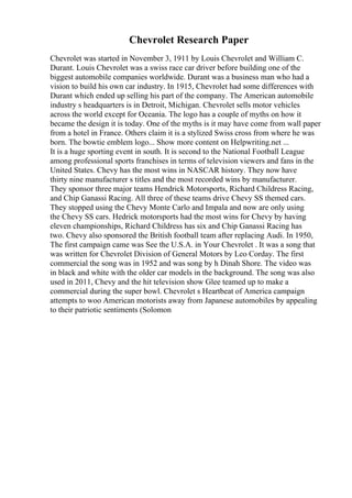 Chevrolet Research Paper
Chevrolet was started in November 3, 1911 by Louis Chevrolet and William C.
Durant. Louis Chevrolet was a swiss race car driver before building one of the
biggest automobile companies worldwide. Durant was a business man who had a
vision to build his own car industry. In 1915, Chevrolet had some differences with
Durant which ended up selling his part of the company. The American automobile
industry s headquarters is in Detroit, Michigan. Chevrolet sells motor vehicles
across the world except for Oceania. The logo has a couple of myths on how it
became the design it is today. One of the myths is it may have come from wall paper
from a hotel in France. Others claim it is a stylized Swiss cross from where he was
born. The bowtie emblem logo... Show more content on Helpwriting.net ...
It is a huge sporting event in south. It is second to the National Football League
among professional sports franchises in terms of television viewers and fans in the
United States. Chevy has the most wins in NASCAR history. They now have
thirty nine manufacturer s titles and the most recorded wins by manufacturer.
They sponsor three major teams Hendrick Motorsports, Richard Childress Racing,
and Chip Ganassi Racing. All three of these teams drive Chevy SS themed cars.
They stopped using the Chevy Monte Carlo and Impala and now are only using
the Chevy SS cars. Hedrick motorsports had the most wins for Chevy by having
eleven championships, Richard Childress has six and Chip Ganassi Racing has
two. Chevy also sponsored the British football team after replacing Audi. In 1950,
The first campaign came was See the U.S.A. in Your Chevrolet . It was a song that
was written for Chevrolet Division of General Motors by Leo Corday. The first
commercial the song was in 1952 and was song by h Dinah Shore. The video was
in black and white with the older car models in the background. The song was also
used in 2011, Chevy and the hit television show Glee teamed up to make a
commercial during the super bowl. Chevrolet s Heartbeat of America campaign
attempts to woo American motorists away from Japanese automobiles by appealing
to their patriotic sentiments (Solomon
 