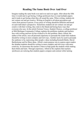 Reading The Same Book Over And Over
Imagine reading the same book over and over and over again. After about the fifth
time it would start to get boring. College professors have to read multiple papers
and it tends to get boring when they all sound the same. When writing, students do
not venture out and get creative. Writing in English is all about perception and
varies from person to person. Every piece of writing should be different and based
on each individual s perspective. Sometimes students do not venture out and get
creative with their writing, they stick to the bland and boring basic ways that
everyone else uses. In the article Freirean Voices, Student Choices, a college professor
at Mid Michigan Community College explains the problems students and teachers
face with writing and how he has worked to fix this problem. Barry Alford, the
author of the article, uses all personal experience to persuade the reader that students
should be writing in more complex and rich ways. Another tactic he used to persuade
the audience is by expressing other people s ideas including Kenneth Burke, David
Bartholomae and Ira Shors ideas. Alford s main purpose was to express upon readers
the ideathat students should be writing in more complex and rich ways with more
creativity. In classrooms the teacher is there to help guide the students while making
them think and learn. Through experience, Alford at the explains that teachers
/professors are noticing that students papers compare and contrast while lacking
 