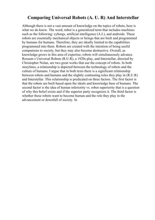 Comparing Universal Robots (A. U. R) And Interstellar
Although there is not a vast amount of knowledge on the topics of robots, here is
what we do know. The word, robot is a generalized term that includes machines
such as the following: cyborgs, artificial intelligence (A.I.), and androids. These
robots are essentially mechanical objects or beings that are built and programmed
by humans for humans. Therefore, they are ideally limited to the capabilities
programmed into them. Robots are created with the intention of being useful
companions to society, but they may also become destructive. Overall, as
knowledge grows in this area of expertise, robots will simultaneously advance.
Rossum s Universal Robots (R.U.R), a 1920s play, and Interstellar, directed by
Christopher Nolan, are two great works that use the concept of robots. In both
storylines, a relationship is depicted between the technology of robots and the
culture of humans. I argue that in both texts there is a significant relationship
between robots and humans and the slightly contrasting roles they play in (R.U.R)
and Interstellar. This relationship is predicated on three factors. The first factor is
that the robots are built based upon the ideals and knowledge base of humans. The
second factor is the idea of human inferiority vs. robot superiority that is a question
of why this belief exists and if the superior party recognizes it. The third factor is
whether these robots want to become human and the role they play in the
advancement or downfall of society. In
 