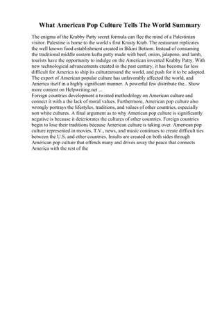 What American Pop Culture Tells The World Summary
The enigma of the Krabby Patty secret formula can flee the mind of a Palestinian
visitor. Palestine is home to the world s first Krusty Krab. The restaurant replicates
the well known food establishment created in Bikini Bottom. Instead of consuming
the traditional middle eastern kufta patty made with beef, onion, jalapeno, and lamb,
tourists have the opportunity to indulge on the American invented Krabby Patty. With
new technological advancements created in the past century, it has become far less
difficult for America to ship its culturearound the world, and push for it to be adopted.
The export of American popular culture has unfavorably affected the world, and
America itself in a highly significant manner. A powerful few distribute the... Show
more content on Helpwriting.net ...
Foreign countries development a twisted methodology on American culture and
connect it with a the lack of moral values. Furthermore, American pop culture also
wrongly portrays the lifestyles, traditions, and values of other countries, especially
non white cultures. A final argument as to why American pop culture is significantly
negative is because it deteriorates the cultures of other countries. Foreign countries
begin to lose their traditions because American culture is taking over. American pop
culture represented in movies, T.V., news, and music continues to create difficult ties
between the U.S. and other countries. Insults are created on both sides through
American pop culture that offends many and drives away the peace that connects
America with the rest of the
 