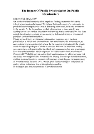 The Impact Of Public Private Sector On Public
Infrastructure
EXECATIVE SUMMERY
UK s infrastructure is majorly relies on private funding, more than 64% of the
infrastructure is privately funded. We believe that involvement of private sector in
public infrastructure plays vital role in delivering innovation, skills and investment
to the society. As the demand and need of infrastructure is rising year by year
looking toward that services should not delivered by public sector only but also from
outside (joint ventures, private sector, employee led mutual, social or commercial
providers or charitable enterprises).
Private sector delivers services and infrastructure in various ways by doing
privatisation in which both ownership and risk transferred to the private sector, to
conventional procurement models where the Government contracts with the private
sector for specific packages of works or services. Till now (in traditional model)
government was only responsible for all risk and procurement, but now government
have lunched some skims which empowers the infrastructure form private sector.
Concept of PPP (Public private partnership) was introduced, in which work and risk
are shared between public and private sectors. Mostly this concept include short term,
medium term and long term contracts or longer run private finance partnership such
as Private Finance Initiative (PFI). Which gives clear advantage of completion of
project within budget and time with maintaining quality.
In this report past and present status of private finance in
 