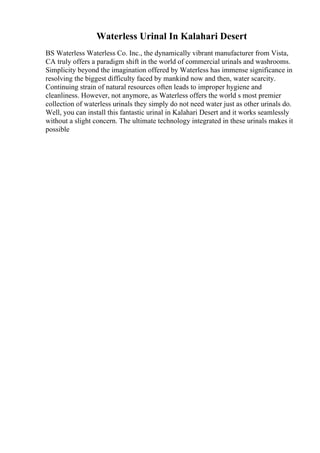 Waterless Urinal In Kalahari Desert
BS Waterless Waterless Co. Inc., the dynamically vibrant manufacturer from Vista,
CA truly offers a paradigm shift in the world of commercial urinals and washrooms.
Simplicity beyond the imagination offered by Waterless has immense significance in
resolving the biggest difficulty faced by mankind now and then, water scarcity.
Continuing strain of natural resources often leads to improper hygiene and
cleanliness. However, not anymore, as Waterless offers the world s most premier
collection of waterless urinals they simply do not need water just as other urinals do.
Well, you can install this fantastic urinal in Kalahari Desert and it works seamlessly
without a slight concern. The ultimate technology integrated in these urinals makes it
possible
 