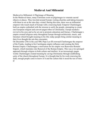 Medieval And Millennial
Medieval to Millennial A Pilgrimage of Meaning
In the Medieval times, many Christians went on pilgrimages to venerate sacred
objects or places. They traveled around Europe visiting churches and taking treasures
with them to set at the sites they visited. During this time, there was an influential
emperor who touch much of Europe with a renewing hand. Emperor Charlemagne
built an empire embodied with the mission to unify the people, attempting to create
one European religion and convert pagan tribes to Christianity. Europe needed a
revival in his eyes and so he set out to promote education and literacy. Charlemagne s
empire created religious unity throughout Europe through architecture, music, and
literature which brought meaning to his life; today people bring similar meaning to
their lives thought the arts they encounter.
On December 25th in the year 800, Pope Leo III crowned Charlemagne the emperor
of the Franks, leading to his Carolingian empire influence and creating the Holy
Roman Empire. Charlemagne s motivation for his empire was Renovatio Romani
Imperii, which translates into Renewal of the Roman Empire. This was a two pronged
approach through religion in both culture and intellect. In an increasingly pagan
world, Charlemagne created meaning by saving Christianity through establishing
unity of the church throughout Europe. It is thought that by his work renewing the
faith, enough people came to know of it and the culture that it stood the test of time.
If
 