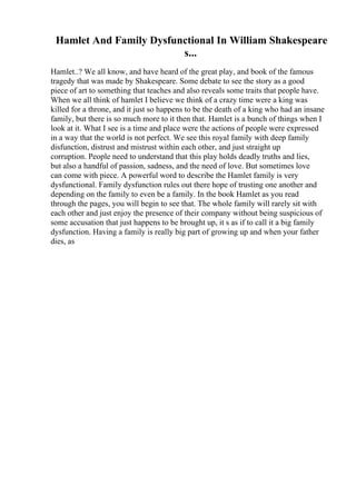 Hamlet And Family Dysfunctional In William Shakespeare
s...
Hamlet..? We all know, and have heard of the great play, and book of the famous
tragedy that was made by Shakespeare. Some debate to see the story as a good
piece of art to something that teaches and also reveals some traits that people have.
When we all think of hamlet I believe we think of a crazy time were a king was
killed for a throne, and it just so happens to be the death of a king who had an insane
family, but there is so much more to it then that. Hamlet is a bunch of things when I
look at it. What I see is a time and place were the actions of people were expressed
in a way that the world is not perfect. We see this royal family with deep family
disfunction, distrust and mistrust within each other, and just straight up
corruption. People need to understand that this play holds deadly truths and lies,
but also a handful of passion, sadness, and the need of love. But sometimes love
can come with piece. A powerful word to describe the Hamlet family is very
dysfunctional. Family dysfunction rules out there hope of trusting one another and
depending on the family to even be a family. In the book Hamlet as you read
through the pages, you will begin to see that. The whole family will rarely sit with
each other and just enjoy the presence of their company without being suspicious of
some accusation that just happens to be brought up, it s as if to call it a big family
dysfunction. Having a family is really big part of growing up and when your father
dies, as
 