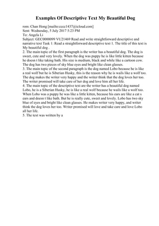 Examples Of Descriptive Text My Beautiful Dog
rom: Chan Hong [mailto:cccc1437@icloud.com]
Sent: Wednesday, 5 July 2017 5:23 PM
To: Angela Li
Subject: GEC0000099 VU21469 Read and write straightforward descriptive and
narrative text Task 1: Read a straightforward descriptive text 1. The title of this text is
My beautiful dog .
2. The main topic of the first paragraph is the writer has a beautiful dog. The dog is
sweet, cute and very lovely. When the dog was puppy he is like little kitten because
he doesn t like taking bath. His size is medium, black and while like a cartoon cow.
The dog has two pieces of sky blue eyes and bright like clean glasses.
3. The main topic of the second paragraph is the dog named Lobo because he is like
a real wolf but he is Siberian Husky, this is the reason why he is wails like a wolf too.
The dog makes the writer very happy and the writer think that the dog loves her too.
The writer promised will take care of her dog and love him all her life.
4. The main topic of the descriptive text are the writer has a beautiful dog named
Lobo, he is a Siberian Husky, he is like a real wolf because he wails like a wolf too.
When Lobo was a puppy he was like a little kitten, because his ears are like a cat s
ears and doesn t like bath. But he is really cute, sweet and lovely. Lobo has two sky
blue of eyes and bright like clean glasses. He makes writer very happy, and writer
think the dog loves her too. Writer promised will love and take care and love Lobo
all her life.
5. The text was written by a
 