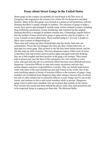 Essay about Street Gangs in the United States
Street gangs in this country can probably be traced back to the first wave of
Europeans who migrated to the colonies for a better life for themselves and their
families. Many of the first gangs were formed as a means of self protection, with the
thinking that there is simply strength in numbers. The missions of gangs in today s
society have grown and emerged to include many violent criminal avenues, including
drug trafficking, prostitution, money laundering, and extortion but the original
thinking that there is strength in numbers remains true. Criminology experts believe
that the number of teens involved in gangs or gang activity may be as high as 1 in
every 5 people in most urban areas. Those number jump to 1 in every 3 people in...
Show more content on Helpwriting.net ...
These men and women are then released back onto the streets, back into our
communities. Prison has not changed who they are, their violent behaviors, or
their part in a street gang. They go back to the life they knew before prison, and the
life they kept up while in prison. The most dangerous aspect of this cycle of crime
is that these men and women return to prison again and again each time thinking
they are a little tougher and their position in the gang a lot stronger. Their return
trips to prison may ease the fears of the community for a few months or a few
years, and each time the job of a correction officer becomes more difficult and more
dangerous. Correction Officers in state and county run prisons and jails face
serious dangers and grave responsibilities everyday. They are locked inside prison
walls with some of the most treacherous men and women in the world. One of the
most terrifying aspects of being a Correction Officer is the existence of gangs. Gang
members are considered more dangerous than other inmates, because they are threat
not only to other inmates but to correction officers as well. Gangs survive out on the
streets, and continue to thrive and recruit members while in prisons. Dangerous
gangs seem to enlist more members who are in prison than outside on the streets.
New recruits feel scared and alone behind the prison walls, they need protection and
to be respected, being in a gang gives them that. The Mexican Mafia
 