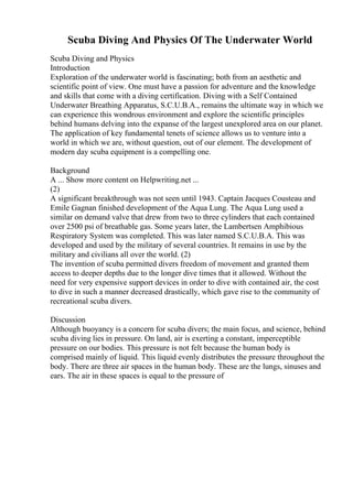 Scuba Diving And Physics Of The Underwater World
Scuba Diving and Physics
Introduction
Exploration of the underwater world is fascinating; both from an aesthetic and
scientific point of view. One must have a passion for adventure and the knowledge
and skills that come with a diving certification. Diving with a Self Contained
Underwater Breathing Apparatus, S.C.U.B.A., remains the ultimate way in which we
can experience this wondrous environment and explore the scientific principles
behind humans delving into the expanse of the largest unexplored area on our planet.
The application of key fundamental tenets of science allows us to venture into a
world in which we are, without question, out of our element. The development of
modern day scuba equipment is a compelling one.
Background
A ... Show more content on Helpwriting.net ...
(2)
A significant breakthrough was not seen until 1943. Captain Jacques Cousteau and
Emile Gagnan finished development of the Aqua Lung. The Aqua Lung used a
similar on demand valve that drew from two to three cylinders that each contained
over 2500 psi of breathable gas. Some years later, the Lambertsen Amphibious
Respiratory System was completed. This was later named S.C.U.B.A. This was
developed and used by the military of several countries. It remains in use by the
military and civilians all over the world. (2)
The invention of scuba permitted divers freedom of movement and granted them
access to deeper depths due to the longer dive times that it allowed. Without the
need for very expensive support devices in order to dive with contained air, the cost
to dive in such a manner decreased drastically, which gave rise to the community of
recreational scuba divers.
Discussion
Although buoyancy is a concern for scuba divers; the main focus, and science, behind
scuba diving lies in pressure. On land, air is exerting a constant, imperceptible
pressure on our bodies. This pressure is not felt because the human body is
comprised mainly of liquid. This liquid evenly distributes the pressure throughout the
body. There are three air spaces in the human body. These are the lungs, sinuses and
ears. The air in these spaces is equal to the pressure of
 