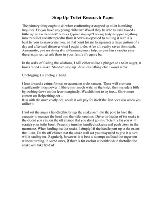 Stop Up Toilet Research Paper
The primary thing ought to do when confronting a stopped up toilet is making
inquiries. Do you have any young children? Would they be able to have tossed a
little toy down the toilet? Is this a typical stop up? Has anybody dropped anything
into the toilet and attempted to flush it down as opposed to hauling it out? It is
best for you to answer me now, at that point for me to squander a large portion of a
day and afterward discover what I ought to do. After all, reality saves them cash.
Apparently, you are doing this without anyone s help, so you don t need to pose
these inquiries, yet ask those in your family if require be.
In the wake of finding the solutions, I will either utilize a plunger or a toilet auger, at
times called a snake. Standard stop up I dive, everything else I wood screw.
Unclogging To Unclog a Toilet
I lean toward a chime formed or accordion style plunger. These will give you
significantly more power. If there isn t much water in the toilet, then include a little
by pushing down on the lever marginally. Watchful not to try too... Show more
content on Helpwriting.net ...
Run with the more costly one, recall it will pay for itself the first occasion when you
utilize it.
Haul out the auger s handle; this brings the snake part into the pole to have the
capacity to manage the head into the toilet opening. Drive the leader of the snake to
the extent you can, on the off chance that you don t go insufficiently far you will
scratch your toilet bowl. Presently turn the handle clockwise and push down in the
meantime. When hauling out the snake, I simply lift the handle part up to the extent
that I can. On the off chance that the snake stall out you may need to give it a turn
while hauling out. Regularly, however, it is best to attempt and haul the auger out
without turning. In some cases, if there is for each or a toothbrush in the toilet the
snake will take hold of
 