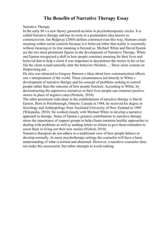 The Benefits of Narrative Therapy Essay
Narrative Therapy
In the early 80 s a new theory garnered acclaim in psychotherapeutic circles. It is
called Narrative therapy and has its roots in a postmodern idea known as
constructivism. Ian Ridgway (2005) defines constructivism this way, Humans create
meaning within social contexts because it is believed either that reality is essentially
without meaning or its true meaning is beyond us. Michael White and David Epston
are the two most prominent figures in the development of Narrative Therapy. White
and Epston recognized a shift in how people construct meaning for their lives and
believed that to help a client it was important to deconstruct the stories in his or her
life the client would naturally alter the behavior (Nichols, ... Show more content on
Helpwriting.net ...
He also was attracted to Gregory Bateson s ideas about how communication affects
one s interpretation of the world. These circumstances led directly to White s
development of narrative therapy and his concept of problems seeking to control
people rather than the outcome of how people function. According to White, by
deconstructing the oppressive narratives in their lives people can construct positive
stories in place of negative ones (Nichols, 2010).
The other prominent individual in the establishment of narrative therapy is David
Epston. Born in Peterborough, Ontario, Canada in 1944, he received his degree in
Sociology and Anthropology from Auckland University of New Zealand in 1969
(Wikipedia, 2010). He worked closely with Michael White to develop a narrative
approach to therapy. Some of Epston s greatest contributions to narrative therapy
stress the importance of support groups to help clients maintain healthy approaches to
dealing with problems as well as sending letters to clients to give them reminders to
assist them in living out their new stories (Nichols 2010).
Narrative therapists do not adhere to a traditional view of how people behave or
develop normally. In many psychotherapy settings the counselor will have a basic
understanding of what is normal and abnormal. However, a narrative counselor does
not make this assessment, but rather attempts to avoid making
 