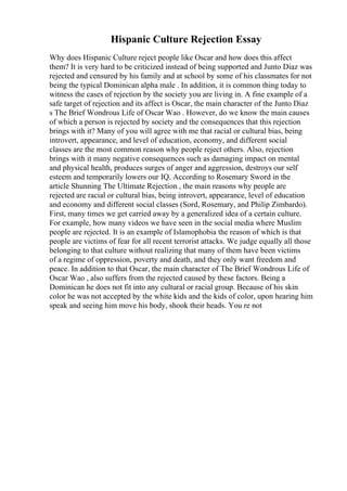 Hispanic Culture Rejection Essay
Why does Hispanic Culture reject people like Oscar and how does this affect
them? It is very hard to be criticized instead of being supported and Junto Diaz was
rejected and censured by his family and at school by some of his classmates for not
being the typical Dominican alpha male . In addition, it is common thing today to
witness the cases of rejection by the society you are living in. A fine example of a
safe target of rejection and its affect is Oscar, the main character of the Junto Diaz
s The Brief Wondrous Life of Oscar Wao . However, do we know the main causes
of which a person is rejected by society and the consequences that this rejection
brings with it? Many of you will agree with me that racial or cultural bias, being
introvert, appearance, and level of education, economy, and different social
classes are the most common reason why people reject others. Also, rejection
brings with it many negative consequences such as damaging impact on mental
and physical health, produces surges of anger and aggression, destroys our self
esteem and temporarily lowers our IQ. According to Rosemary Sword in the
article Shunning The Ultimate Rejection , the main reasons why people are
rejected are racial or cultural bias, being introvert, appearance, level of education
and economy and different social classes (Sord, Rosemary, and Philip Zimbardo).
First, many times we get carried away by a generalized idea of a certain culture.
For example, how many videos we have seen in the social media where Muslim
people are rejected. It is an example of Islamophobia the reason of which is that
people are victims of fear for all recent terrorist attacks. We judge equally all those
belonging to that culture without realizing that many of them have been victims
of a regime of oppression, poverty and death, and they only want freedom and
peace. In addition to that Oscar, the main character of The Brief Wondrous Life of
Oscar Wao , also suffers from the rejected caused by these factors. Being a
Dominican he does not fit into any cultural or racial group. Because of his skin
color he was not accepted by the white kids and the kids of color, upon hearing him
speak and seeing him move his body, shook their heads. You re not
 